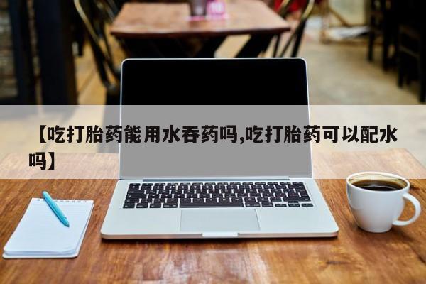网上如何购买堕胎药【吃打胎药能用水吞药吗,吃打胎药可以配水吗】
