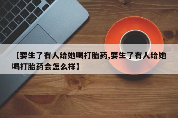 网上如何购买堕胎药【要生了有人给她喝打胎药,要生了有人给她喝打胎药会怎么样】