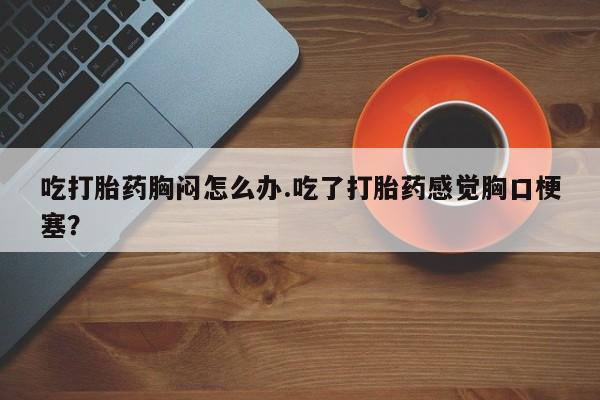 网上如何购买堕胎药吃打胎药胸闷怎么办.吃了打胎药感觉胸口梗塞？
