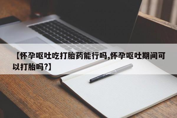网上如何购买堕胎药【怀孕呕吐吃打胎药能行吗,怀孕呕吐期间可以打胎吗?】