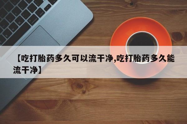 网上如何购买堕胎药【吃打胎药多久可以流干净,吃打胎药多久能流干净】