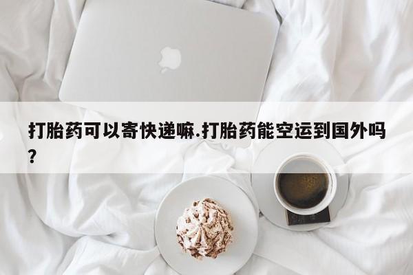 网上如何购买堕胎药打胎药可以寄快递嘛.打胎药能空运到国外吗？