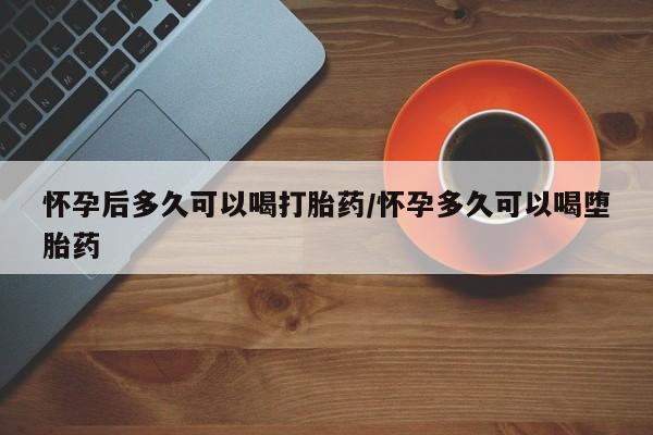 网上如何购买堕胎药怀孕后多久可以喝打胎药/怀孕多久可以喝堕胎药