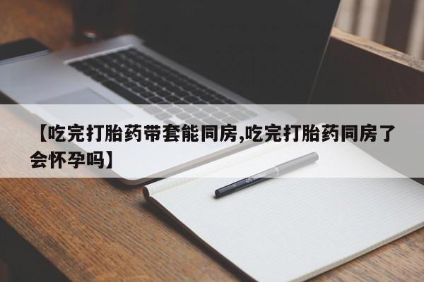 网上如何购买堕胎药【吃完打胎药带套能同房,吃完打胎药同房了会怀孕吗】