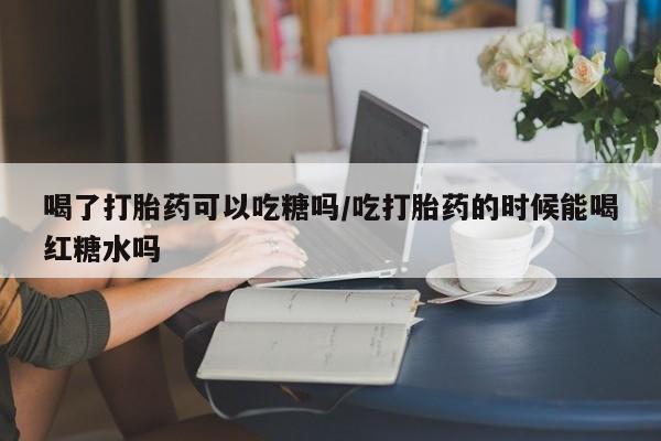 网上如何购买堕胎药喝了打胎药可以吃糖吗/吃打胎药的时候能喝红糖水吗