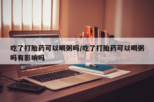 网上如何购买堕胎药吃了打胎药可以喝粥吗/吃了打胎药可以喝粥吗有影响吗
