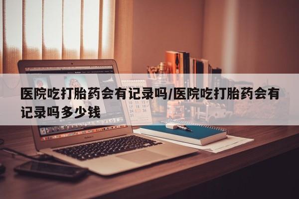 网上如何购买堕胎药医院吃打胎药会有记录吗/医院吃打胎药会有记录吗多少钱