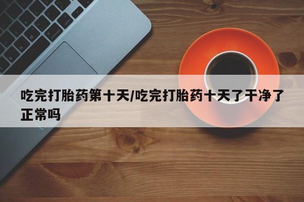 网上如何购买堕胎药吃完打胎药第十天/吃完打胎药十天了干净了正常吗