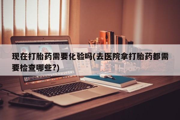网上如何购买堕胎药现在打胎药需要化验吗(去医院拿打胎药都需要检查哪些?)