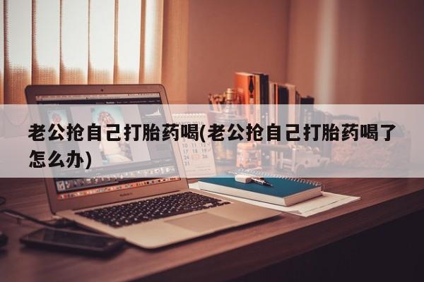 网上如何购买堕胎药老公抢自己打胎药喝(老公抢自己打胎药喝了怎么办)