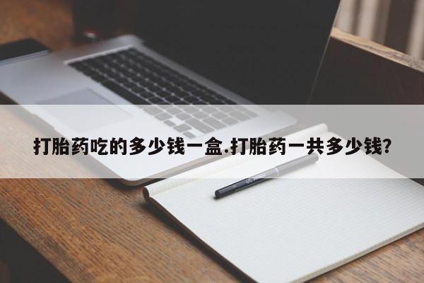 网上如何购买堕胎药打胎药吃的多少钱一盒.打胎药一共多少钱？