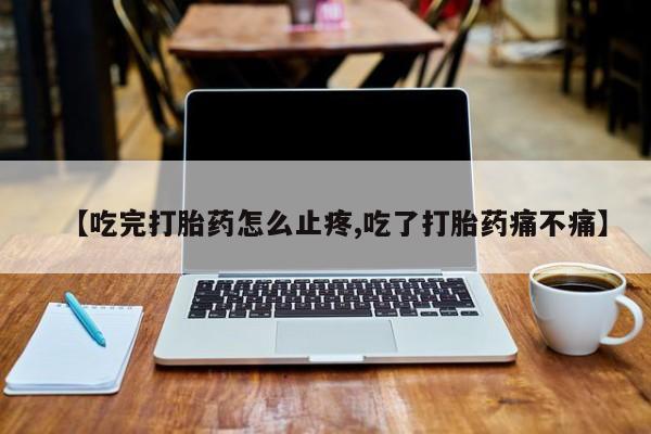 网上如何购买堕胎药【吃完打胎药怎么止疼,吃了打胎药痛不痛】