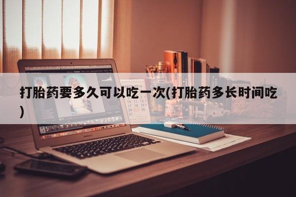 网上如何购买堕胎药打胎药要多久可以吃一次(打胎药多长时间吃)