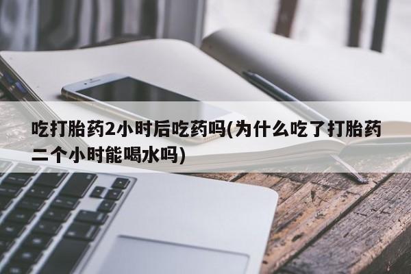 网上如何购买堕胎药吃打胎药2小时后吃药吗(为什么吃了打胎药二个小时能喝水吗)