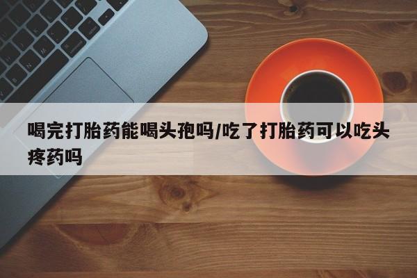 网上如何购买堕胎药喝完打胎药能喝头孢吗/吃了打胎药可以吃头疼药吗
