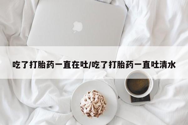 网上如何购买堕胎药吃了打胎药一直在吐/吃了打胎药一直吐清水
