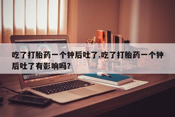 网上如何购买堕胎药吃了打胎药一个钟后吐了.吃了打胎药一个钟后吐了有影响吗？