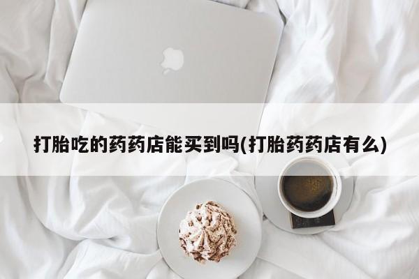 网上如何购买堕胎药打胎吃的药药店能买到吗(打胎药药店有么)