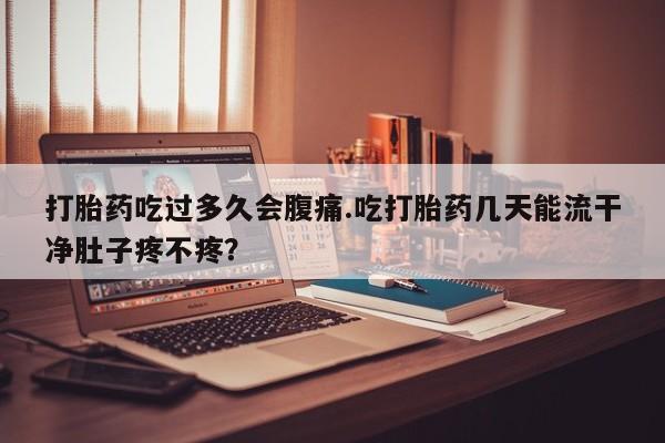 网上如何购买堕胎药打胎药吃过多久会腹痛.吃打胎药几天能流干净肚子疼不疼？