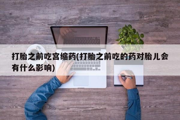 网上如何购买堕胎药打胎之前吃宫缩药(打胎之前吃的药对胎儿会有什么影响)