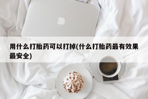 网上如何购买堕胎药用什么打胎药可以打掉(什么打胎药最有效果最安全)