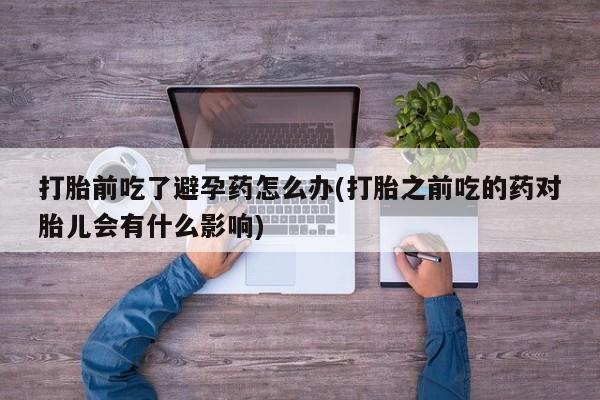 网上如何购买堕胎药打胎前吃了避孕药怎么办(打胎之前吃的药对胎儿会有什么影响)