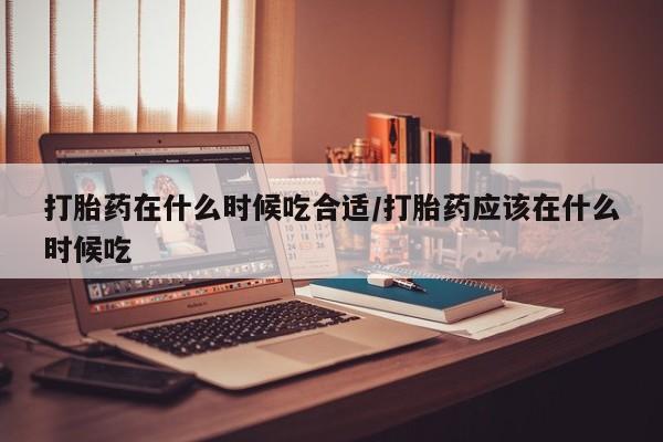 网上如何购买堕胎药打胎药在什么时候吃合适/打胎药应该在什么时候吃