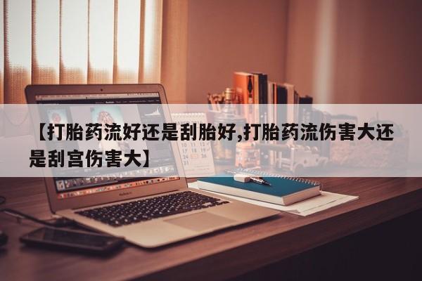 网上如何购买堕胎药【打胎药流好还是刮胎好,打胎药流伤害大还是刮宫伤害大】