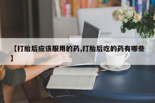 网上如何购买堕胎药【打胎后应该服用的药,打胎后吃的药有哪些】
