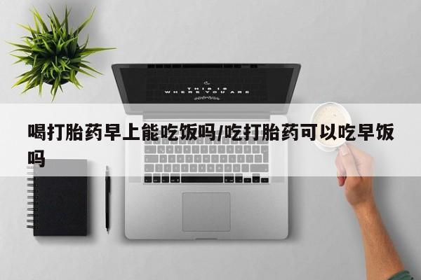 网上如何购买堕胎药喝打胎药早上能吃饭吗/吃打胎药可以吃早饭吗