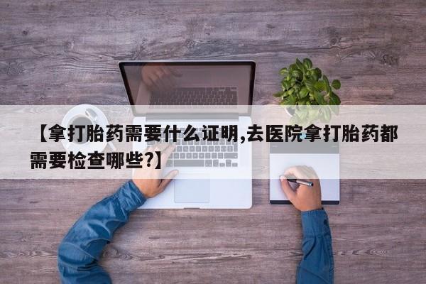 网上如何购买堕胎药【拿打胎药需要什么证明,去医院拿打胎药都需要检查哪些?】