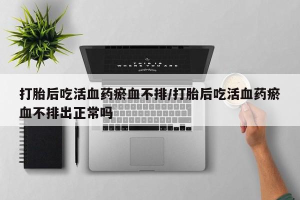 网上如何购买堕胎药打胎后吃活血药瘀血不排/打胎后吃活血药瘀血不排出正常吗