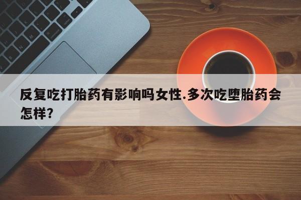网上如何购买堕胎药反复吃打胎药有影响吗女性.多次吃堕胎药会怎样？