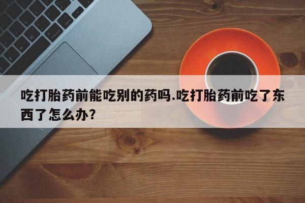 网上如何购买堕胎药吃打胎药前能吃别的药吗.吃打胎药前吃了东西了怎么办？