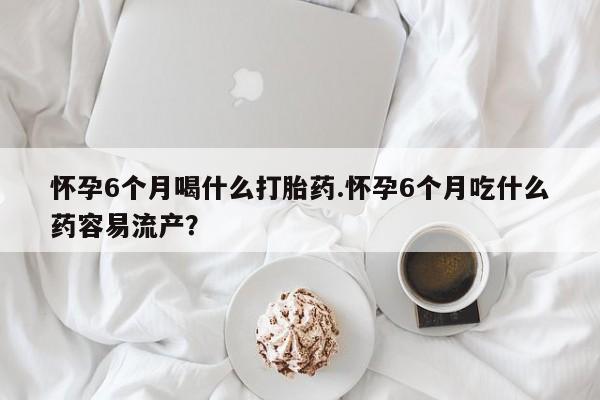网上如何购买堕胎药怀孕6个月喝什么打胎药.怀孕6个月吃什么药容易流产？