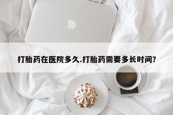 网上如何购买堕胎药打胎药在医院多久.打胎药需要多长时间？