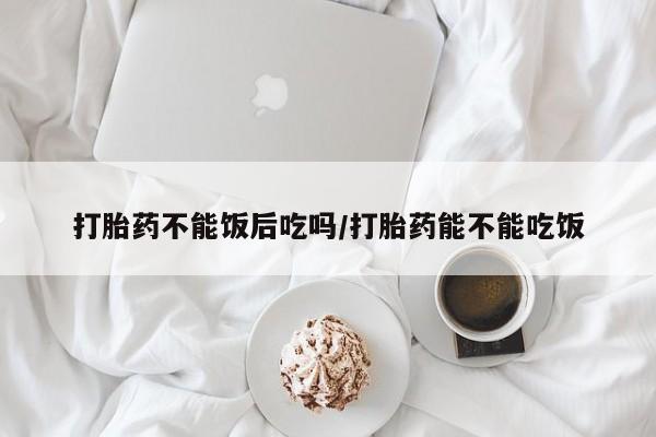 网上如何购买堕胎药打胎药不能饭后吃吗/打胎药能不能吃饭