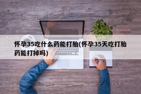 网上如何购买堕胎药怀孕35吃什么药能打胎(怀孕35天吃打胎药能打掉吗)