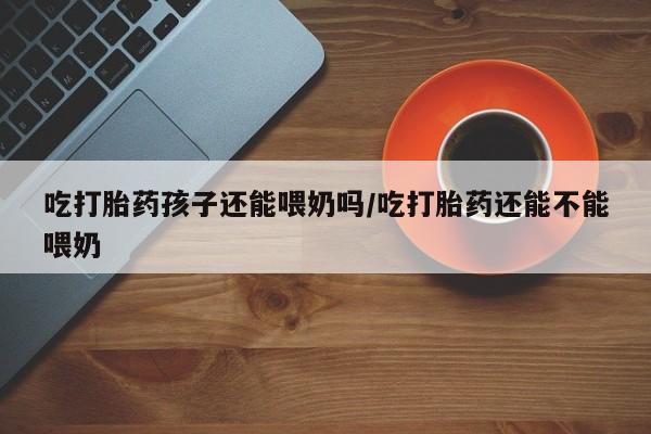 网上如何购买堕胎药吃打胎药孩子还能喂奶吗/吃打胎药还能不能喂奶