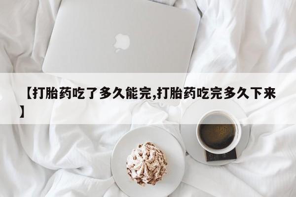 网上如何购买堕胎药【打胎药吃了多久能完,打胎药吃完多久下来】