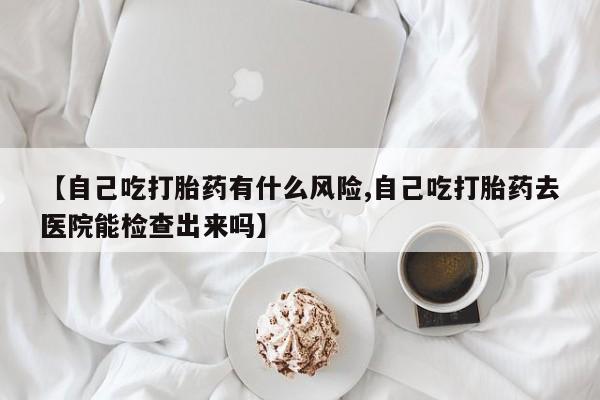 网上如何购买堕胎药【自己吃打胎药有什么风险,自己吃打胎药去医院能检查出来吗】