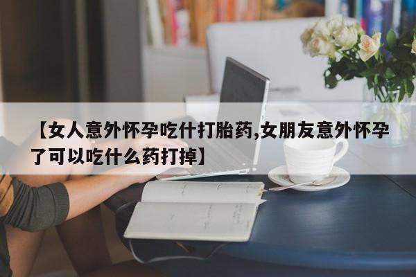 网上如何购买堕胎药【女人意外怀孕吃什打胎药,女朋友意外怀孕了可以吃什么药打掉】