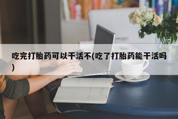 网上如何购买堕胎药吃完打胎药可以干活不(吃了打胎药能干活吗)