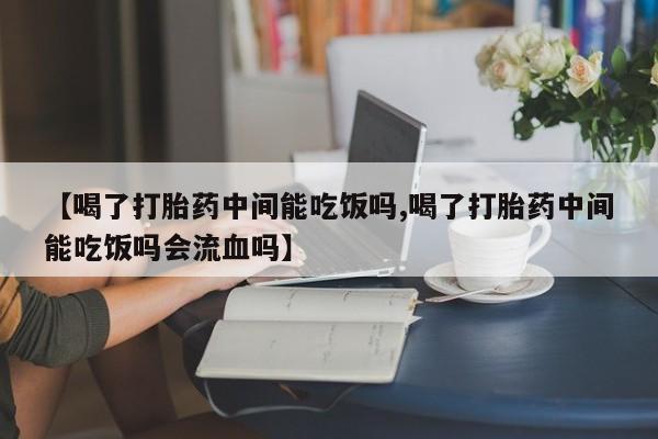 网上如何购买堕胎药【喝了打胎药中间能吃饭吗,喝了打胎药中间能吃饭吗会流血吗】