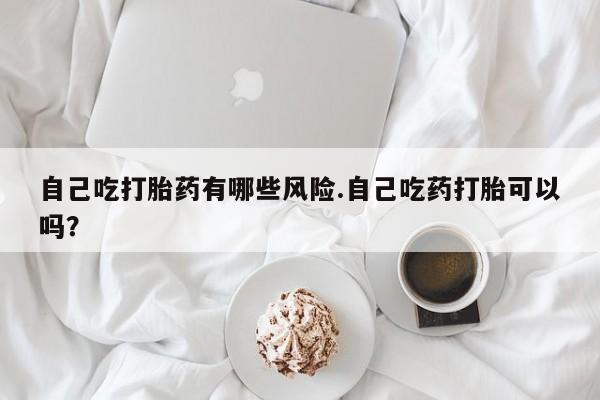 网上如何购买堕胎药自己吃打胎药有哪些风险.自己吃药打胎可以吗？
