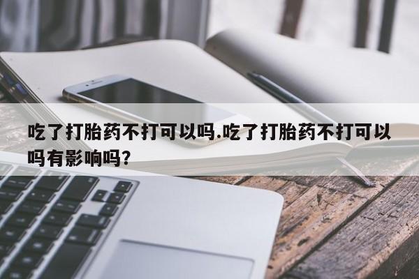 网上如何购买堕胎药吃了打胎药不打可以吗.吃了打胎药不打可以吗有影响吗？