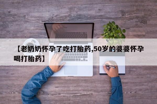 网上如何购买堕胎药【老奶奶怀孕了吃打胎药,50岁的婆婆怀孕喝打胎药】
