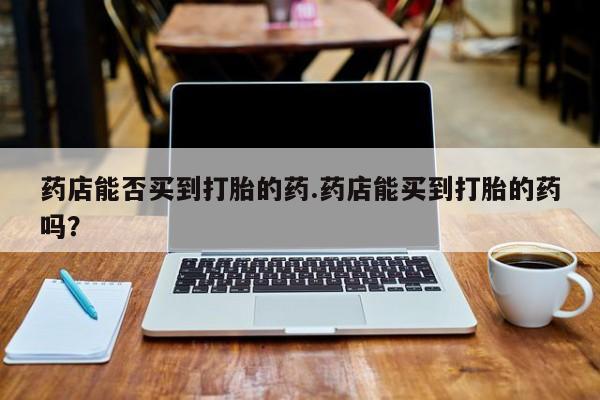 网上如何购买堕胎药药店能否买到打胎的药.药店能买到打胎的药吗？