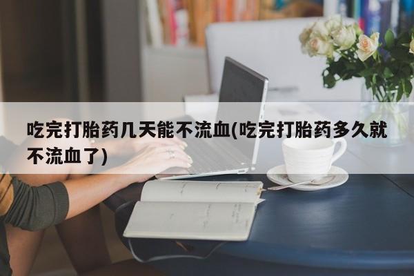 网上如何购买堕胎药吃完打胎药几天能不流血(吃完打胎药多久就不流血了)