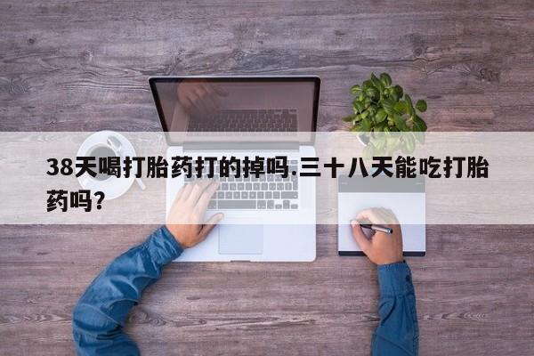 网上如何购买堕胎药38天喝打胎药打的掉吗.三十八天能吃打胎药吗？